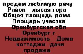 продам любимую дачу › Район ­ лысая гора  › Общая площадь дома ­ 70 › Площадь участка ­ 7 - Оренбургская обл., Оренбург г. Недвижимость » Дома, коттеджи, дачи продажа   